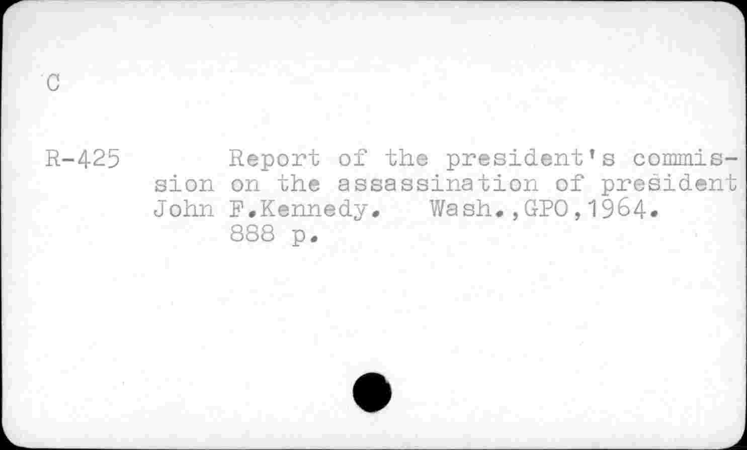 ﻿c
R-425	Report of the president’s commis-
sion on the assassination of president John F,Kennedy. Wash.,GPO,1964» 888 p.